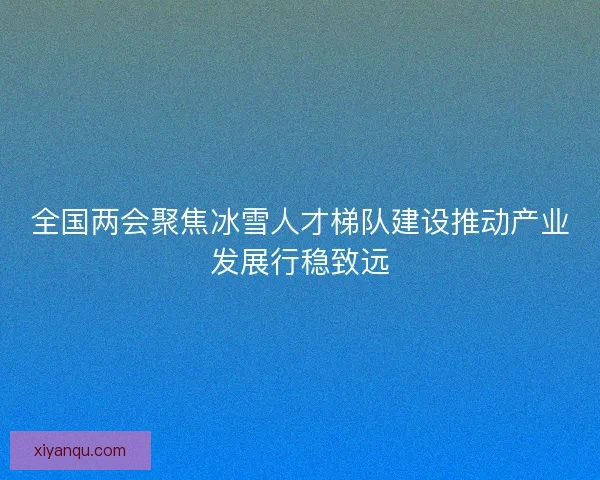 全国两会聚焦冰雪人才梯队建设推动产业发展行稳致远
