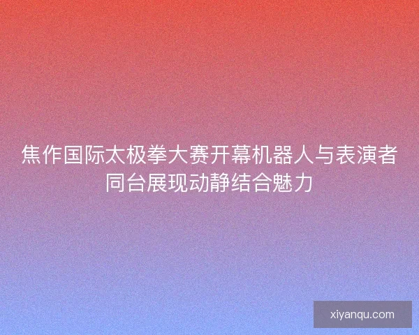 焦作国际太极拳大赛开幕机器人与表演者同台展现动静结合魅力