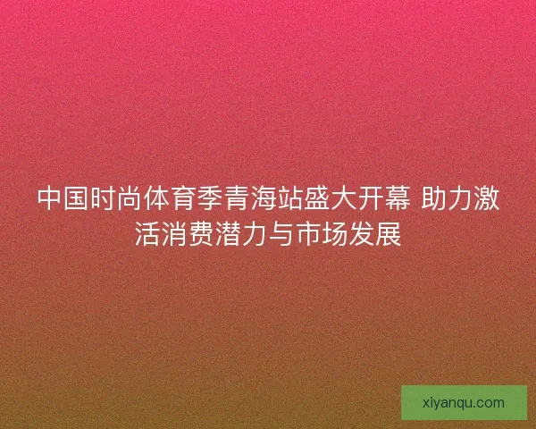 中国时尚体育季青海站盛大开幕 助力激活消费潜力与市场发展