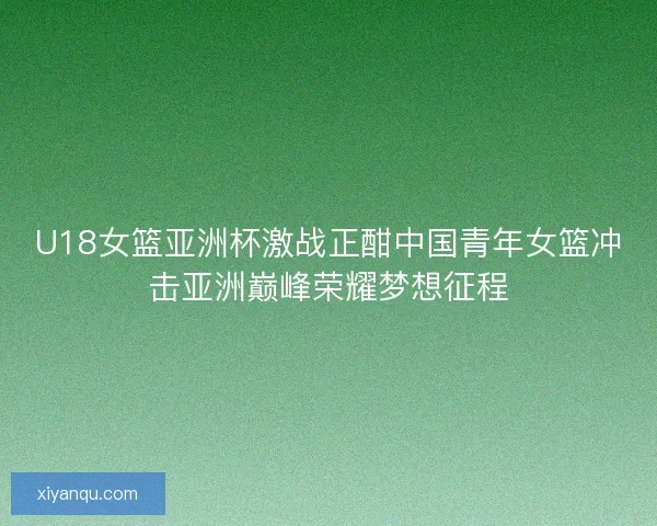 U18女篮亚洲杯激战正酣中国青年女篮冲击亚洲巅峰荣耀梦想征程