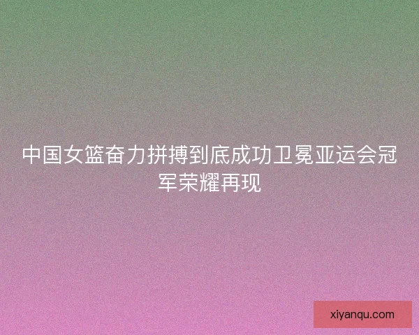 中国女篮奋力拼搏到底成功卫冕亚运会冠军荣耀再现