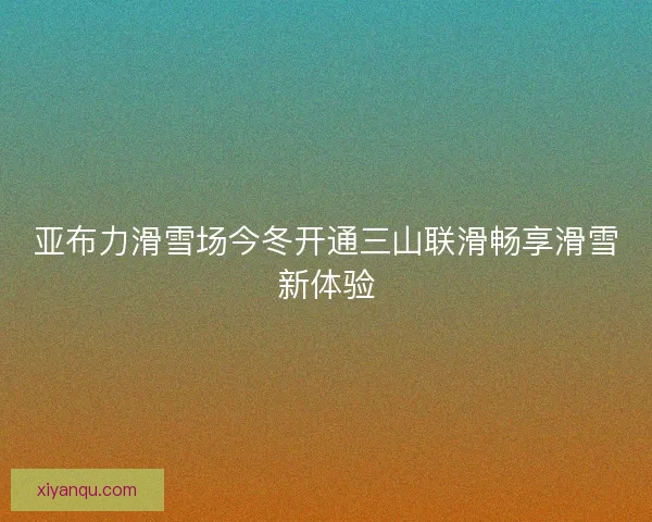亚布力滑雪场今冬开通三山联滑畅享滑雪新体验