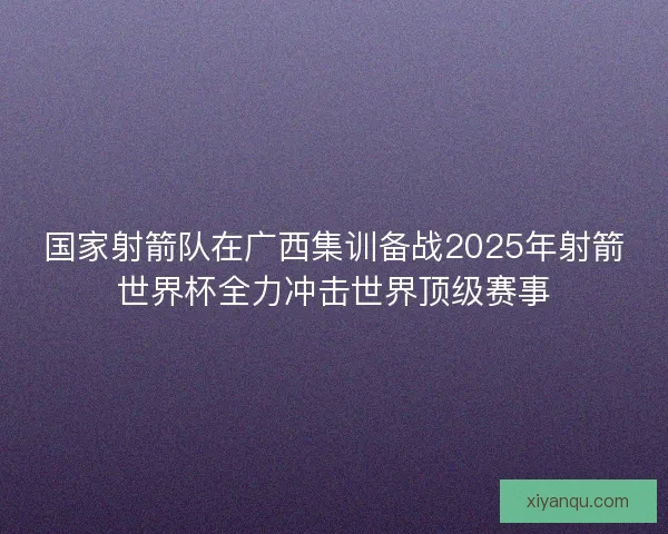 国家射箭队在广西集训备战2025年射箭世界杯全力冲击世界顶级赛事