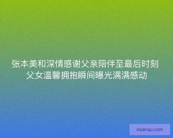 张本美和深情感谢父亲陪伴至最后时刻 父女温馨拥抱瞬间曝光满满感动 张本美和深情感谢父亲陪伴至最后时刻 父女温馨拥抱瞬间曝光满满感动