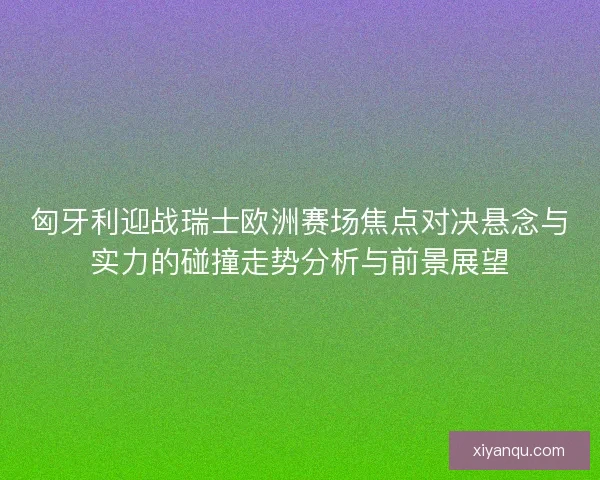 匈牙利迎战瑞士欧洲赛场焦点对决悬念与实力的碰撞走势分析与前景展望