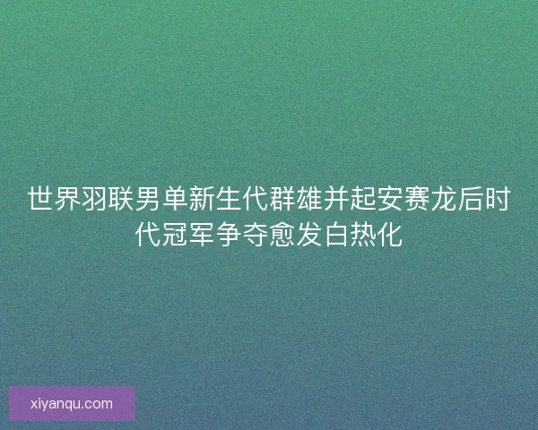 世界羽联男单新生代群雄并起安赛龙后时代冠军争夺愈发白热化