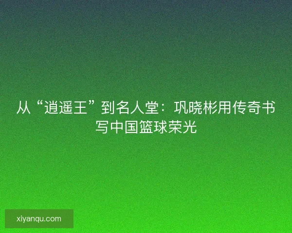 从 “逍遥王” 到名人堂：巩晓彬用传奇书写中国篮球荣光