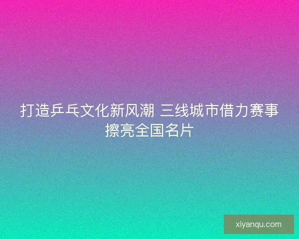 打造乒乓文化新风潮 三线城市借力赛事擦亮全国名片 打造乒乓文化新风潮 三线城市借力赛事擦亮全国名片