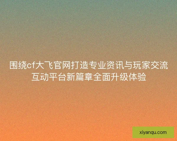 围绕cf大飞官网打造专业资讯与玩家交流互动平台新篇章全面升级体验 围绕cf大飞官网打造专业资讯与玩家交流互动平台新篇章全面升级体验